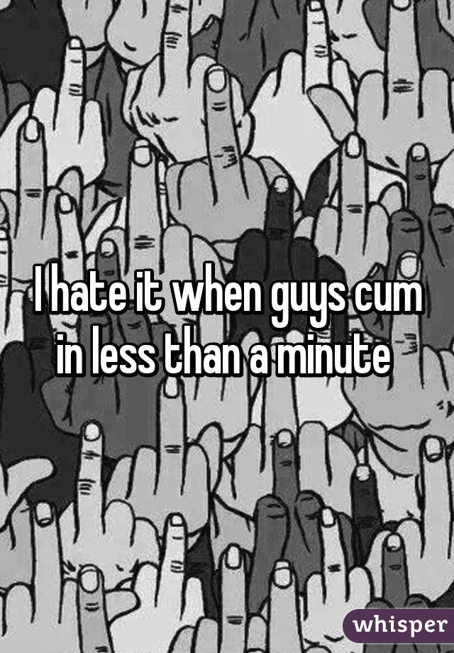 I hate it when guys cum in less than a minute 