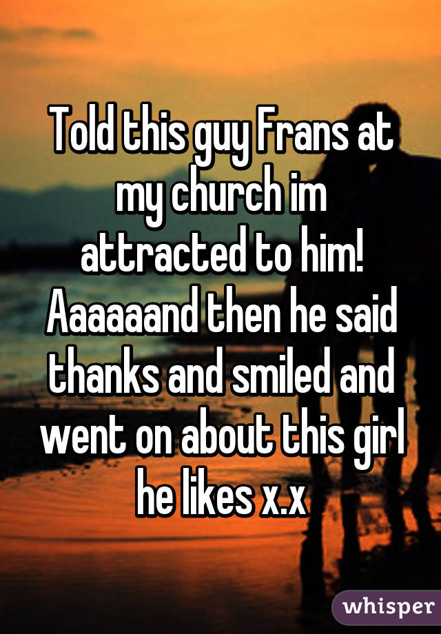 Told this guy Frans at my church im attracted to him! Aaaaaand then he said thanks and smiled and went on about this girl he likes x.x