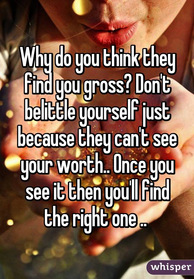 Why do you think they find you gross? Don't belittle yourself just because they can't see your worth.. Once you see it then you'll find the right one .. 