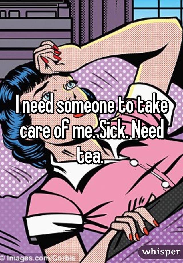 I need someone to take care of me. Sick. Need tea. 