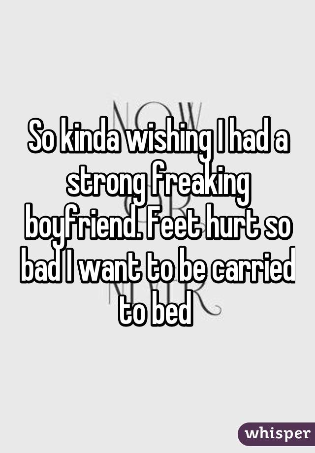 So kinda wishing I had a strong freaking boyfriend. Feet hurt so bad I want to be carried to bed 