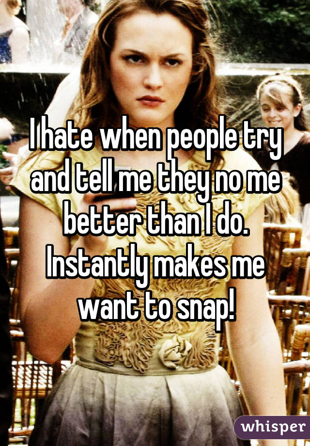 I hate when people try and tell me they no me better than I do. Instantly makes me want to snap!