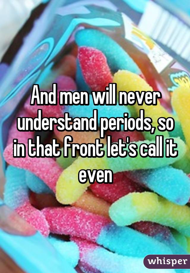 And men will never understand periods, so in that front let's call it even