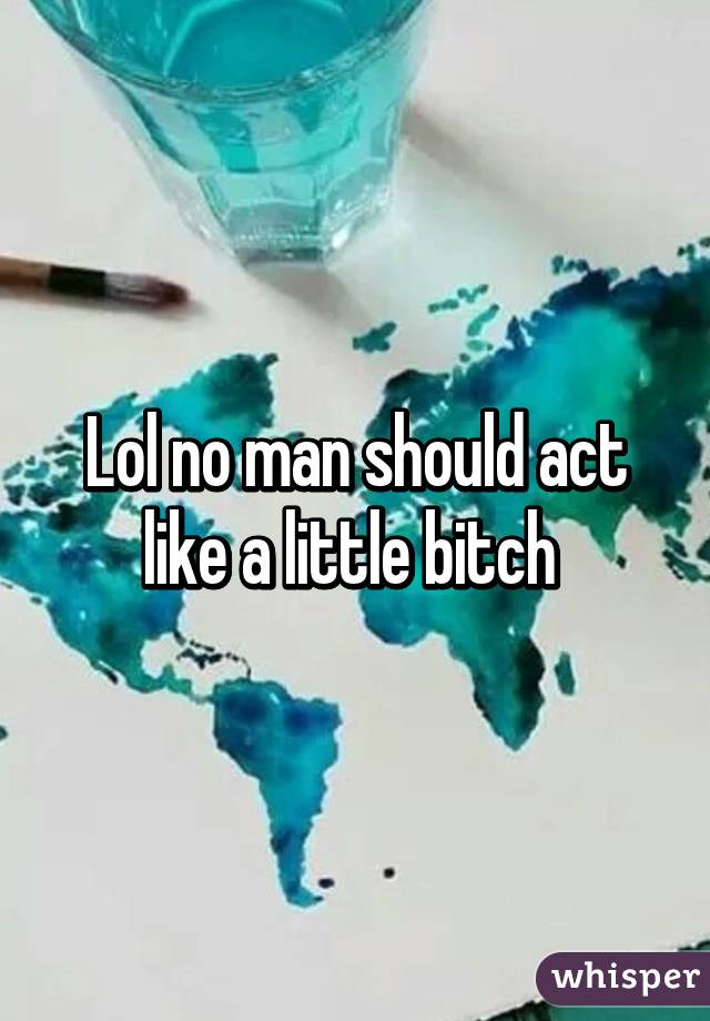 Lol no man should act like a little bitch 