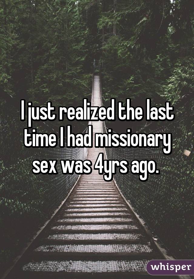 I just realized the last time I had missionary sex was 4yrs ago. 