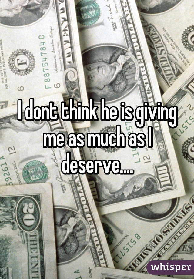 I dont think he is giving me as much as I deserve....