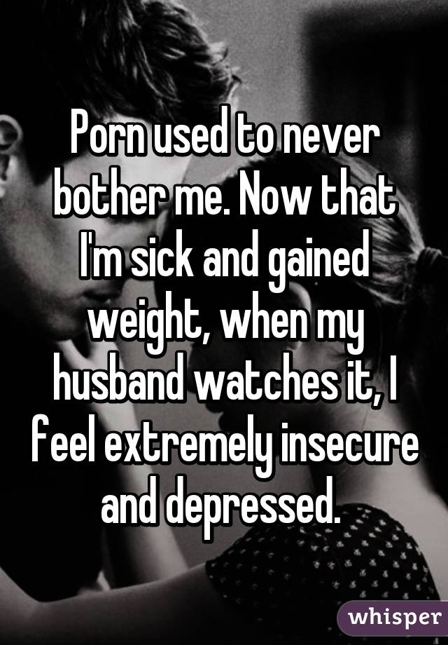 Porn used to never bother me. Now that I'm sick and gained weight, when my husband watches it, I feel extremely insecure and depressed. 