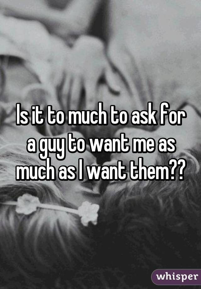 Is it to much to ask for a guy to want me as much as I want them??