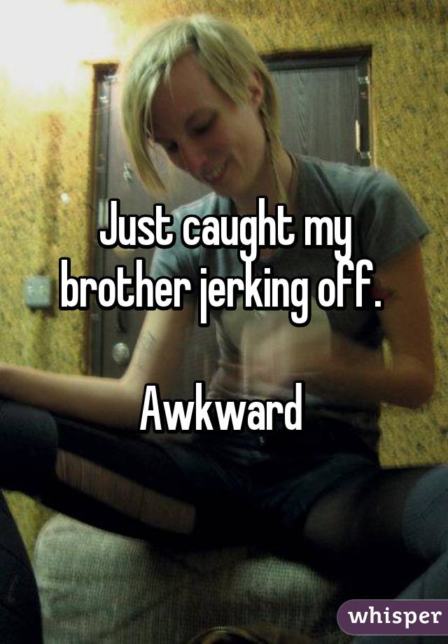 Just caught my brother jerking off. 

Awkward 