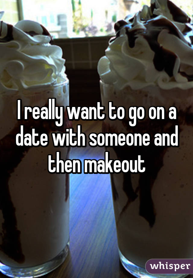 I really want to go on a date with someone and then makeout