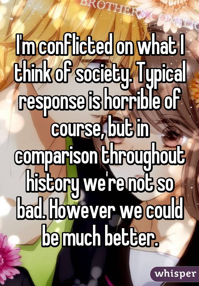 I'm conflicted on what I think of society. Typical response is horrible of course, but in comparison throughout history we're not so bad. However we could be much better.