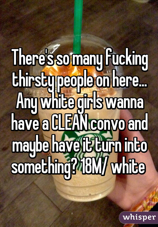 There's so many fucking thirsty people on here... Any white girls wanna have a CLEAN convo and maybe have it turn into something? 18M/ white 