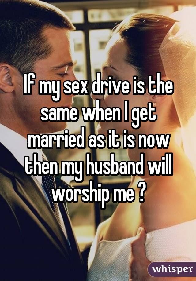 If my sex drive is the same when I get married as it is now then my husband will worship me 😅