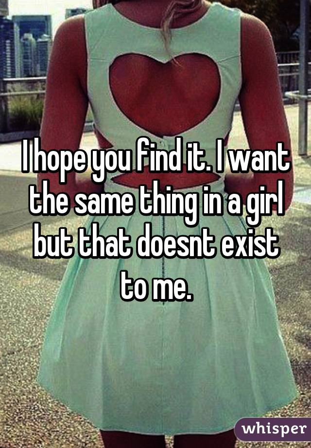 I hope you find it. I want the same thing in a girl but that doesnt exist to me.