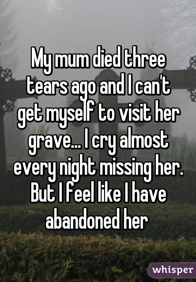 My mum died three tears ago and I can't get myself to visit her grave... I cry almost every night missing her. But I feel like I have abandoned her 