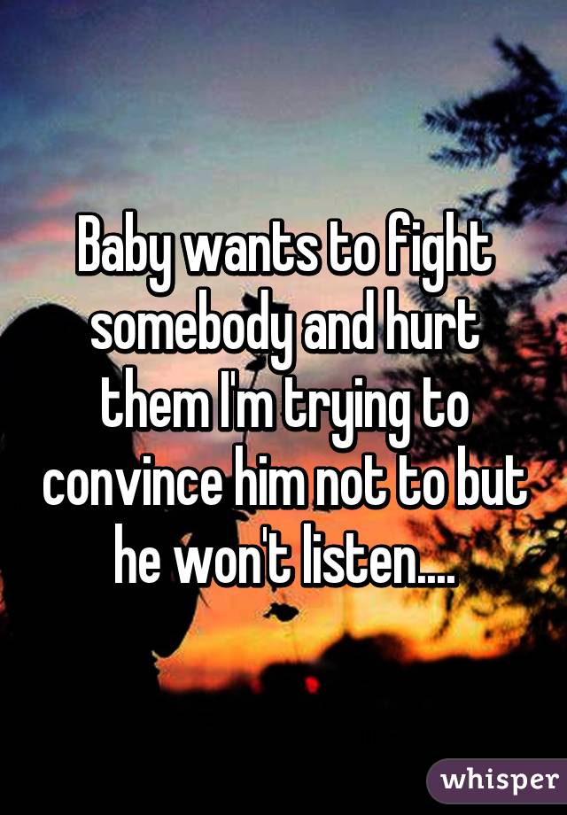 Baby wants to fight somebody and hurt them I'm trying to convince him not to but he won't listen....