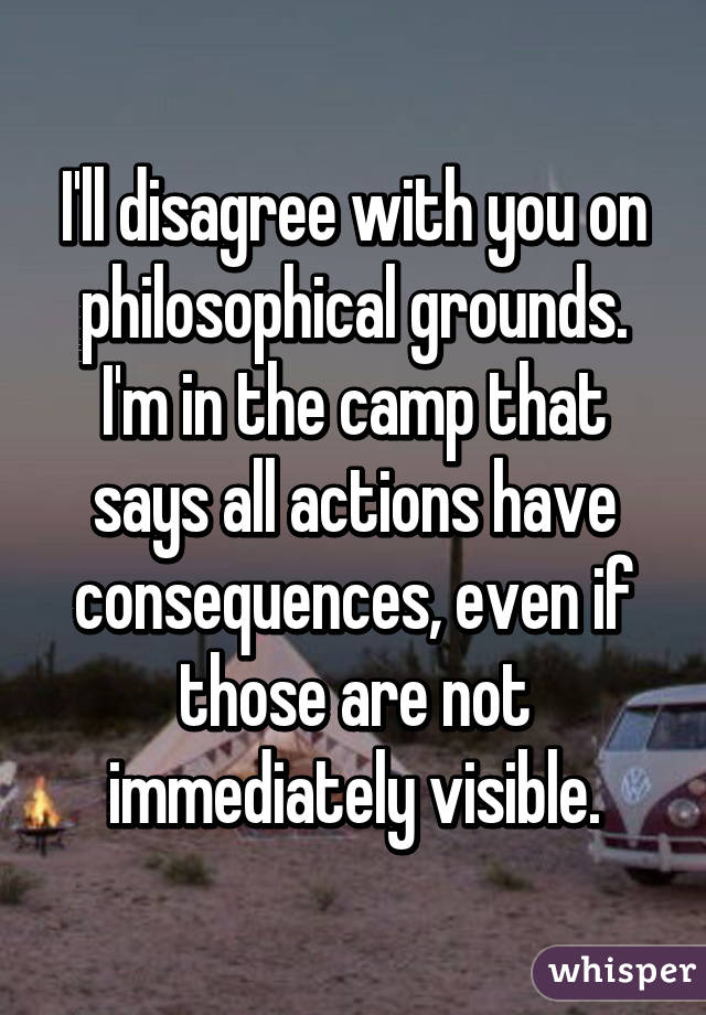 I'll disagree with you on philosophical grounds. I'm in the camp that says all actions have consequences, even if those are not immediately visible.