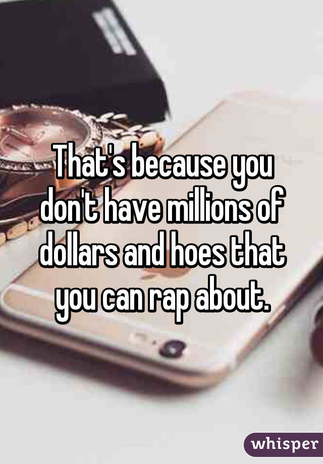 That's because you don't have millions of dollars and hoes that you can rap about.