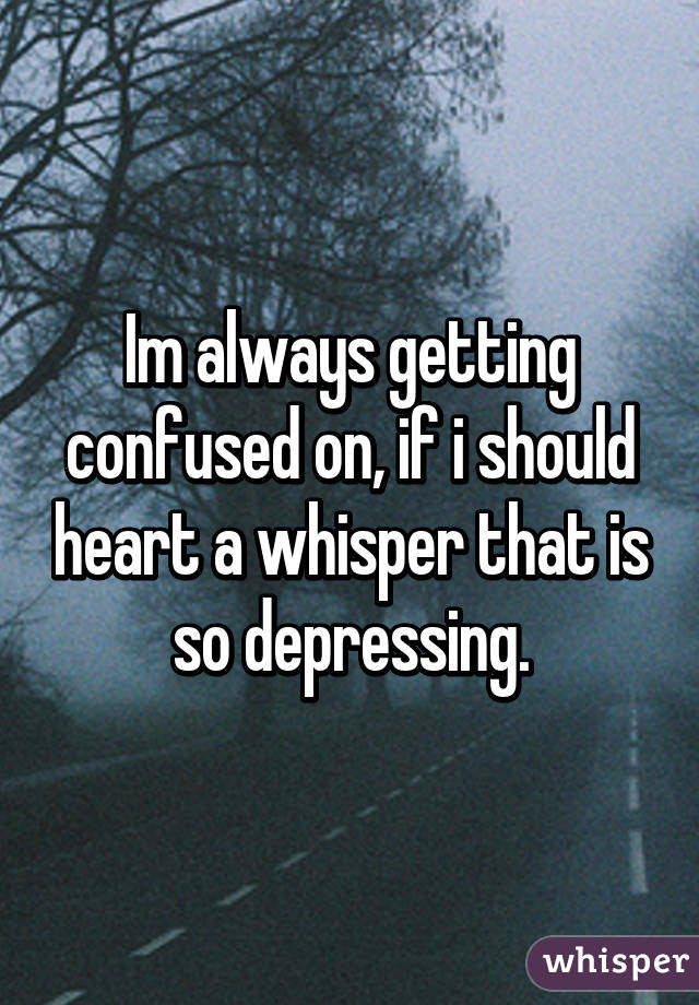 Im always getting confused on, if i should heart a whisper that is so depressing.