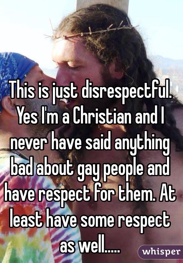 This is just disrespectful. Yes I'm a Christian and I never have said anything bad about gay people and have respect for them. At least have some respect as well.....