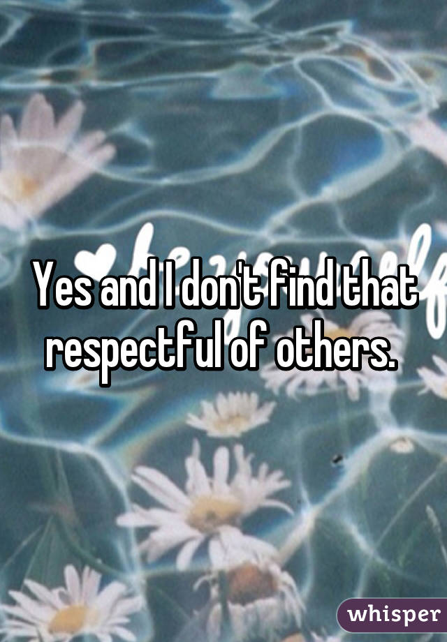 Yes and I don't find that respectful of others. 