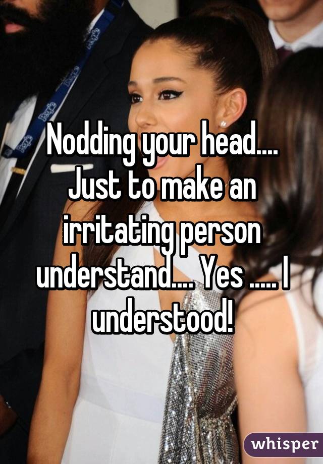 Nodding your head.... Just to make an irritating person understand.... Yes ..... I understood!