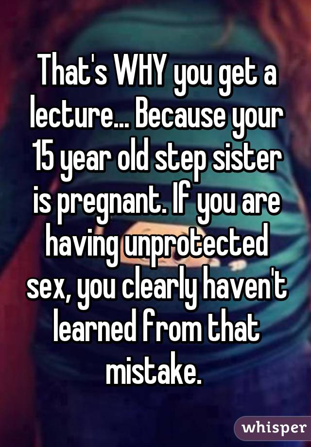 That's WHY you get a lecture... Because your 15 year old step sister is pregnant. If you are having unprotected sex, you clearly haven't learned from that mistake. 