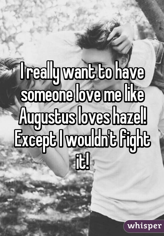 I really want to have someone love me like Augustus loves hazel! Except I wouldn't fight it!