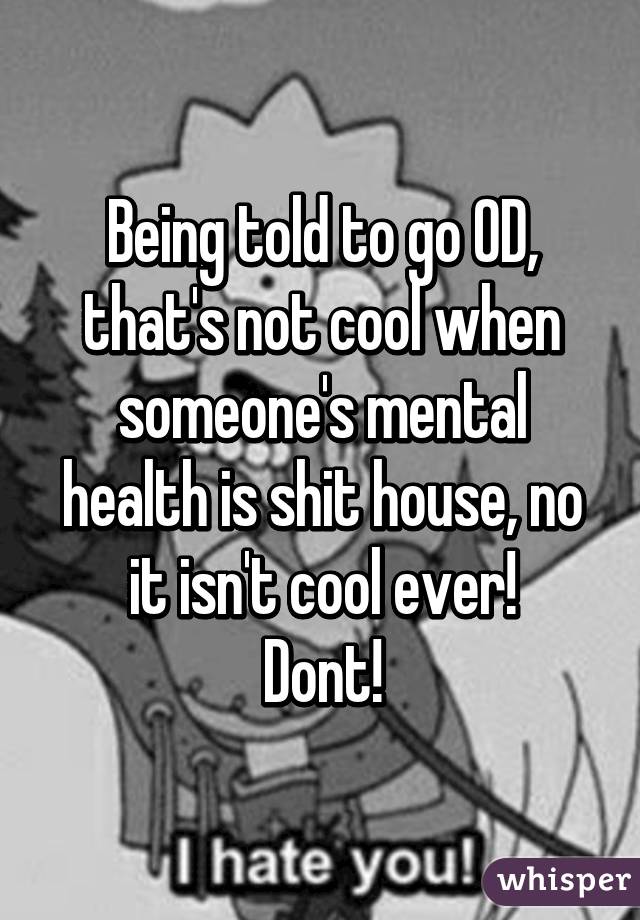 Being told to go OD, that's not cool when someone's mental health is shit house, no it isn't cool ever!
Dont!