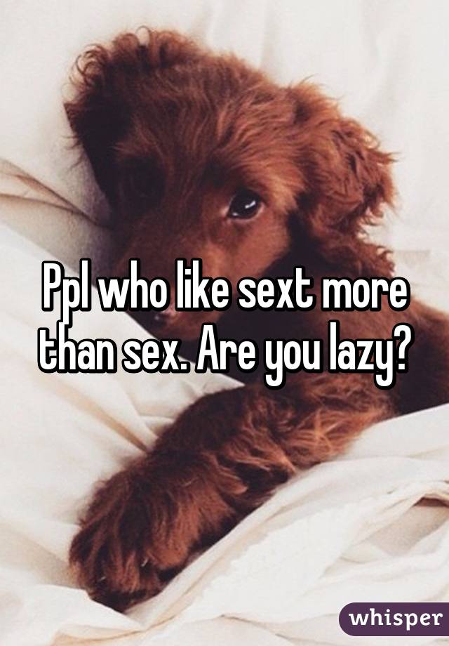 Ppl who like sext more than sex. Are you lazy?