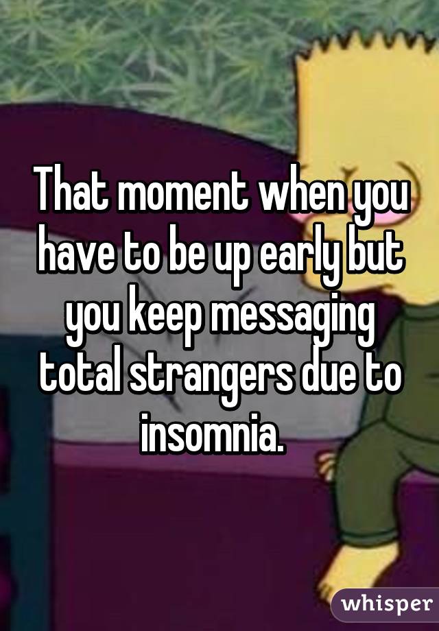 That moment when you have to be up early but you keep messaging total strangers due to insomnia.  