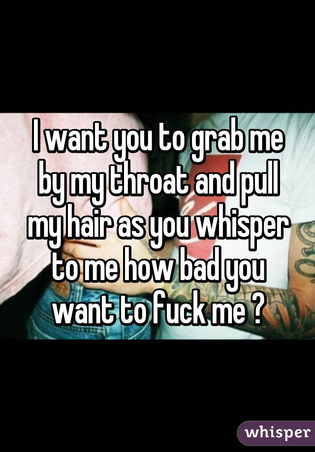 I want you to grab me by my throat and pull my hair as you whisper to me how bad you want to fuck me 😉