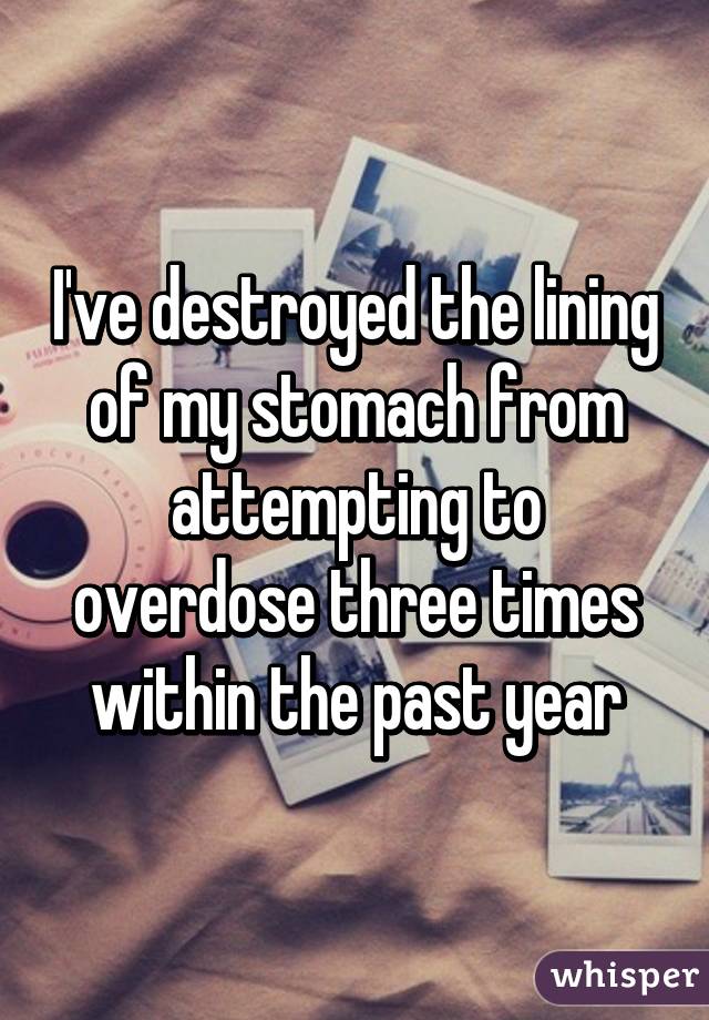 I've destroyed the lining of my stomach from attempting to overdose three times within the past year