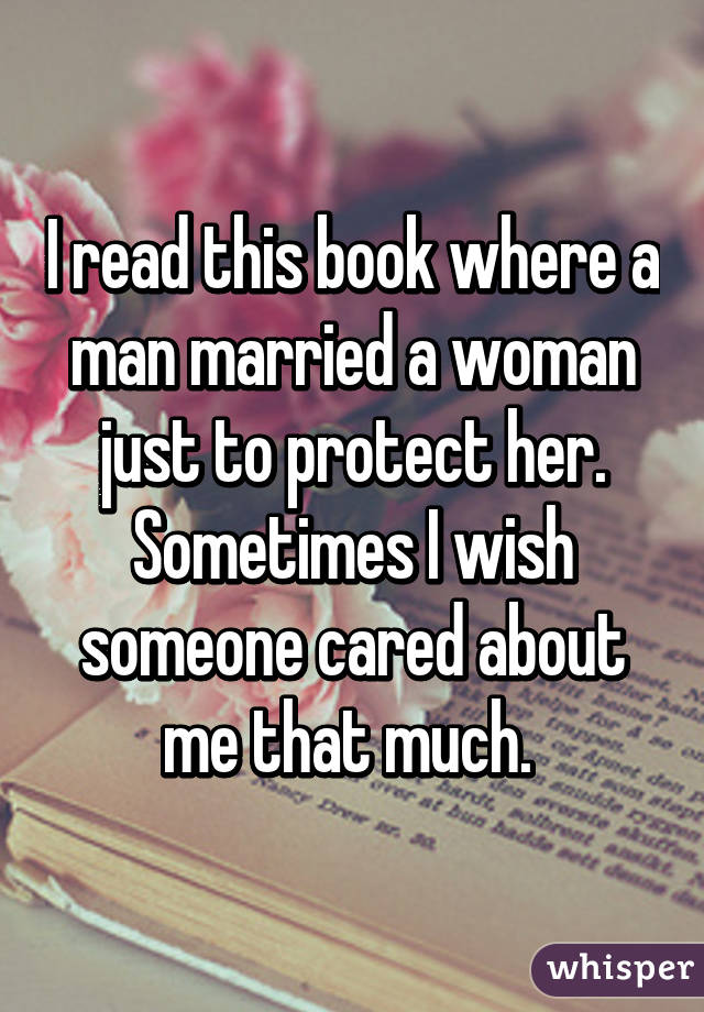 I read this book where a man married a woman just to protect her. Sometimes I wish someone cared about me that much. 