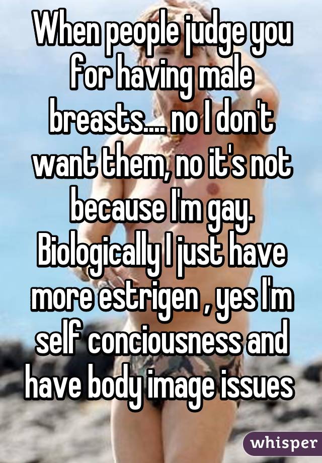 When people judge you for having male breasts.... no I don't want them, no it's not because I'm gay. Biologically I just have more estrigen , yes I'm self conciousness and have body image issues 
