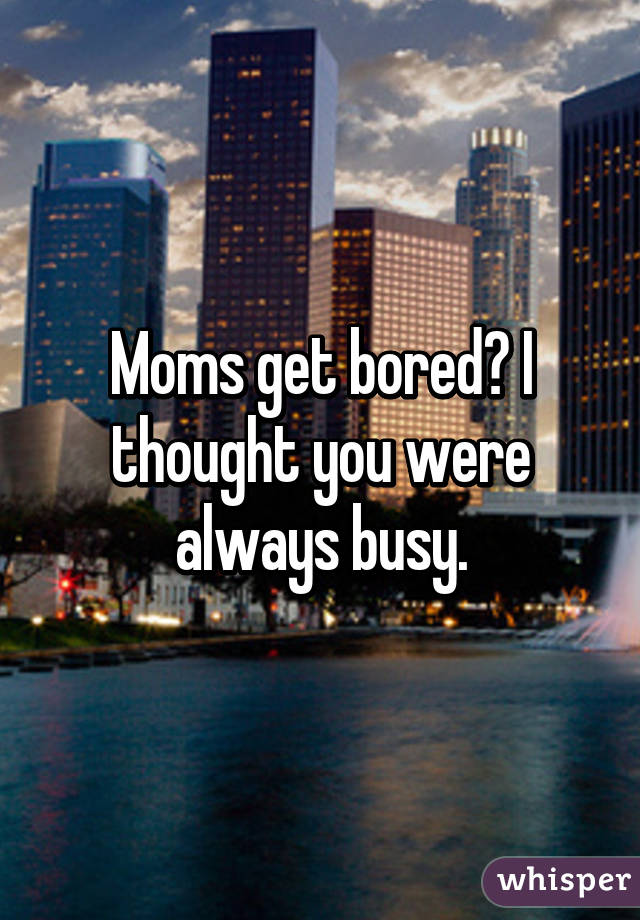 Moms get bored? I thought you were always busy.