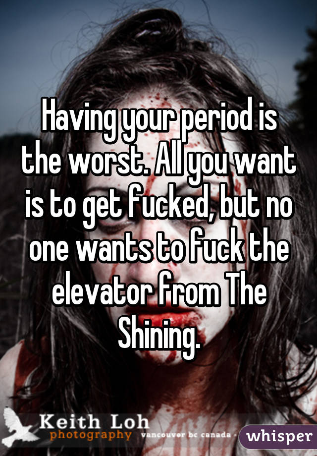 Having your period is the worst. All you want is to get fucked, but no one wants to fuck the elevator from The Shining.