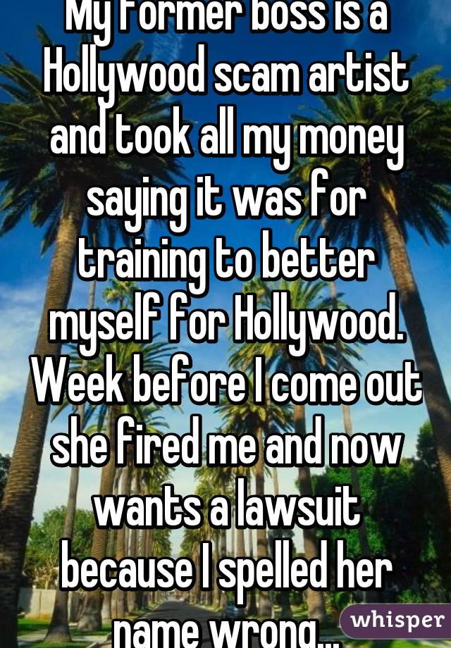 My former boss is a Hollywood scam artist and took all my money saying it was for training to better myself for Hollywood. Week before I come out she fired me and now wants a lawsuit because I spelled her name wrong...