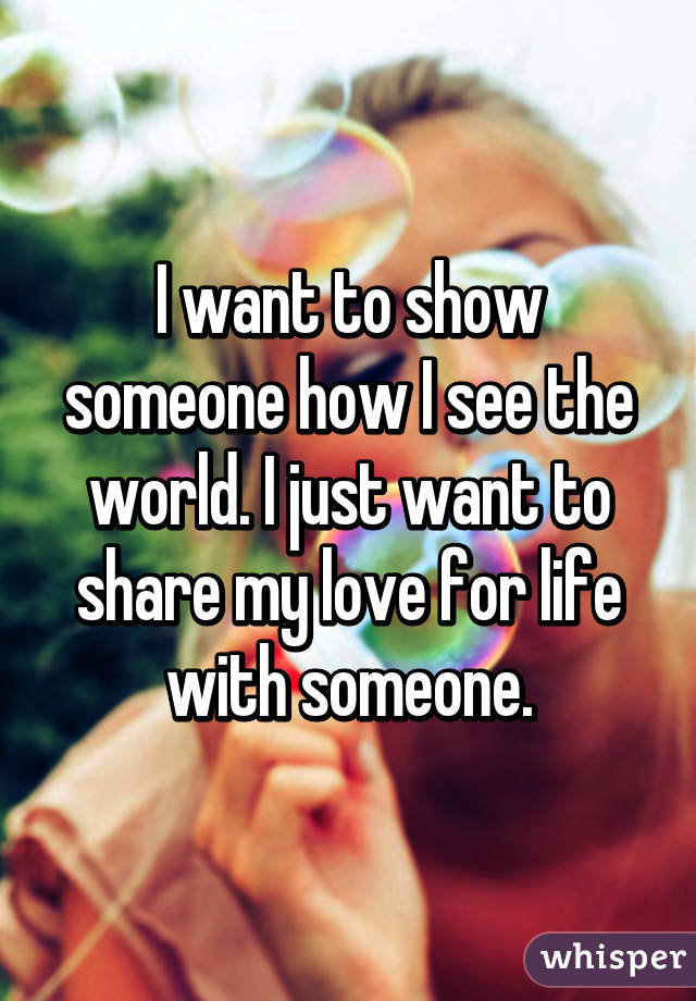 I want to show someone how I see the world. I just want to share my love for life with someone.