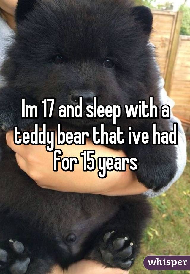 Im 17 and sleep with a teddy bear that ive had for 15 years