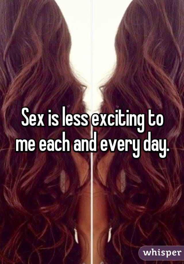 Sex is less exciting to me each and every day.