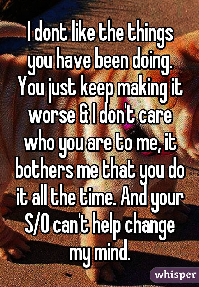 I dont like the things you have been doing. You just keep making it worse & I don't care who you are to me, it bothers me that you do it all the time. And your S/O can't help change my mind.