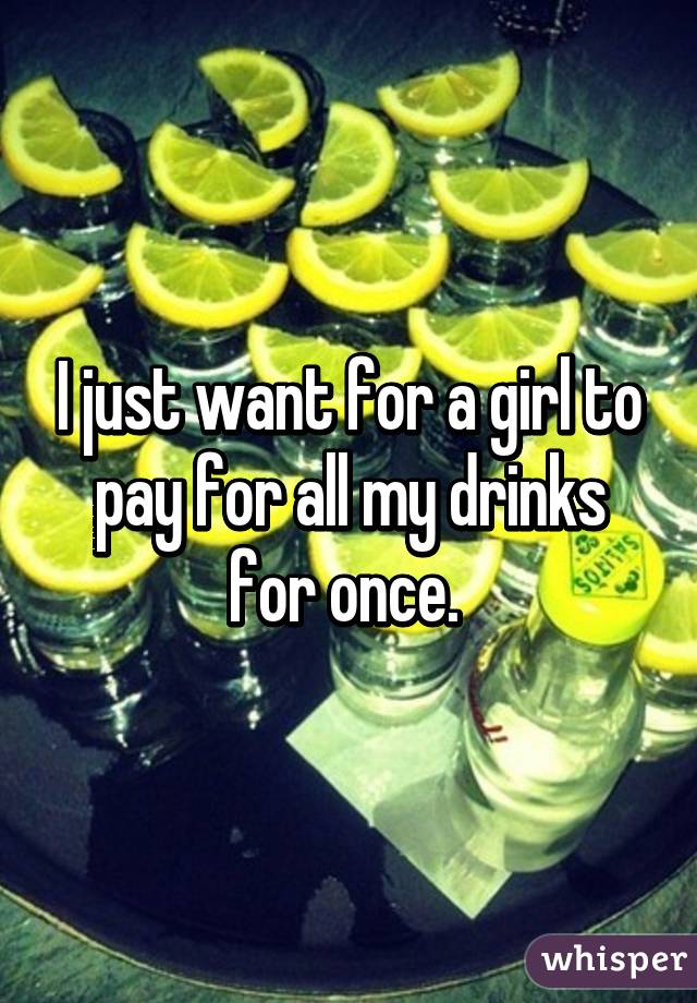 I just want for a girl to pay for all my drinks for once. 