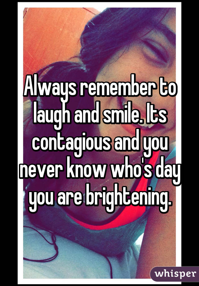 Always remember to laugh and smile. Its contagious and you never know who's day you are brightening.