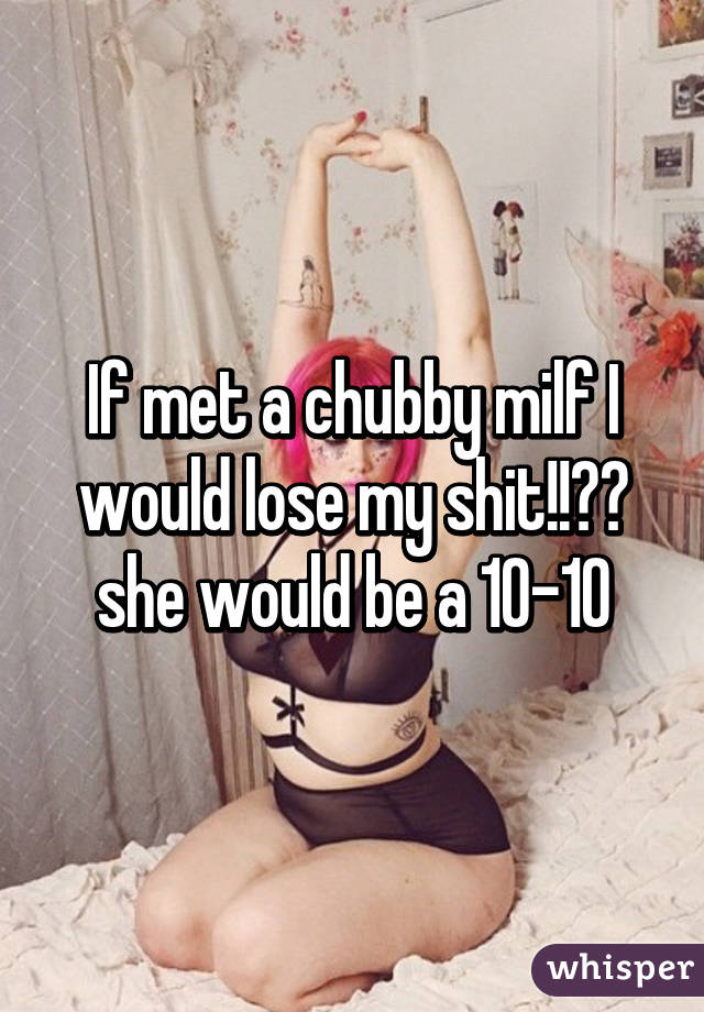 If met a chubby milf I would lose my shit!!😂😂 she would be a 10-10