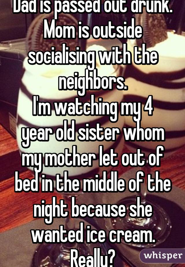 Dad is passed out drunk.
Mom is outside socialising with the neighbors.
I'm watching my 4 year old sister whom my mother let out of bed in the middle of the night because she wanted ice cream.
Really?