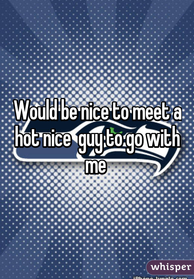 Would be nice to meet a hot nice  guy to go with me 