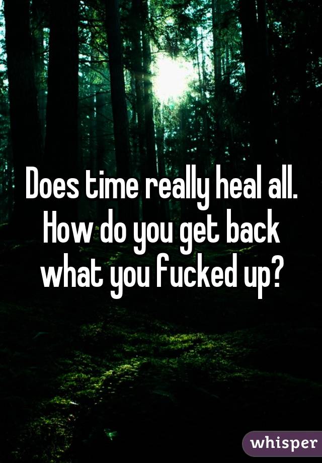 Does time really heal all. How do you get back what you fucked up?