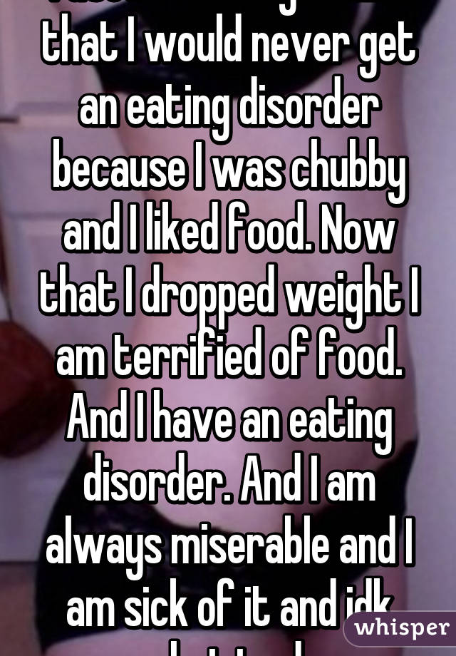 I used to always think that I would never get an eating disorder because I was chubby and I liked food. Now that I dropped weight I am terrified of food. And I have an eating disorder. And I am always miserable and I am sick of it and idk what to do