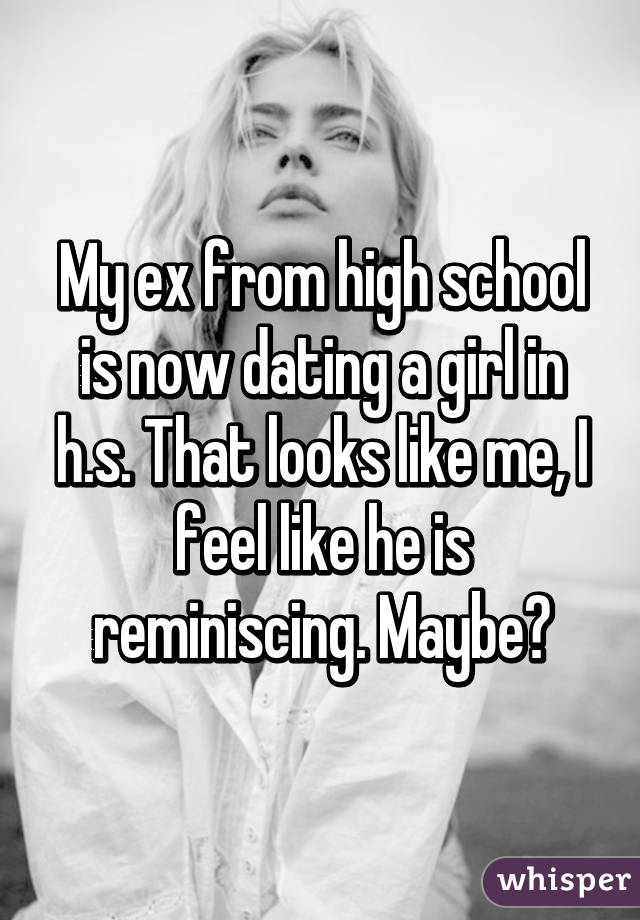 My ex from high school is now dating a girl in h.s. That looks like me, I feel like he is reminiscing. Maybe?